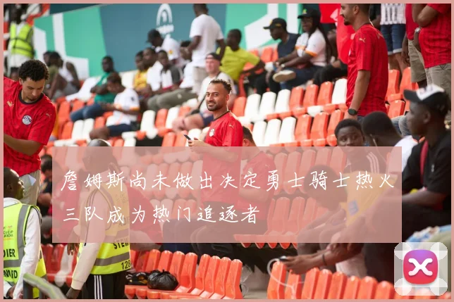 詹姆斯尚未做出决定勇士骑士热火三队成为热门追逐者