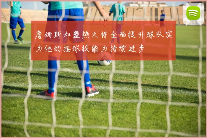 詹姆斯加盟热火将全面提升球队实力他的接球投能力持续进步