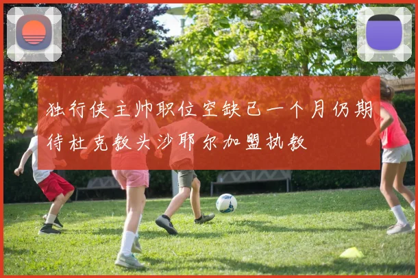 独行侠主帅职位空缺已一个月仍期待杜克教头沙耶尔加盟执教