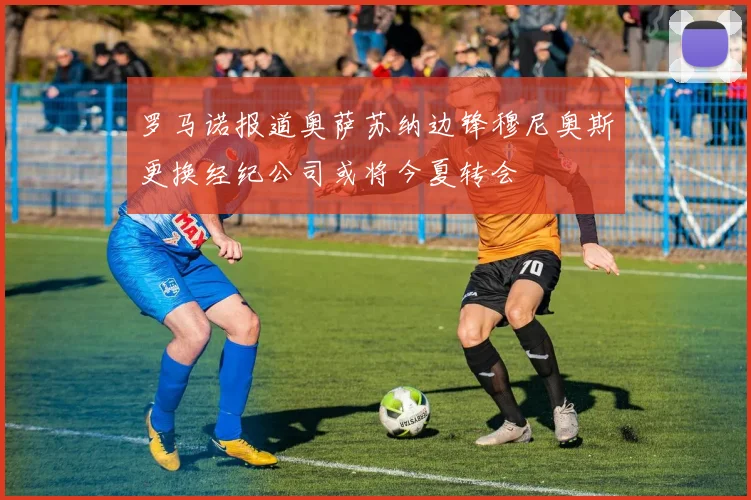 罗马诺报道奥萨苏纳边锋穆尼奥斯更换经纪公司或将今夏转会