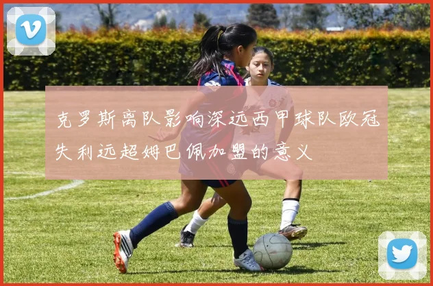 克罗斯离队影响深远西甲球队欧冠失利远超姆巴佩加盟的意义