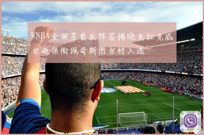 WNBA全明星首发阵容揭晓克拉克威尔逊领衔佩奇斯图尔特入选