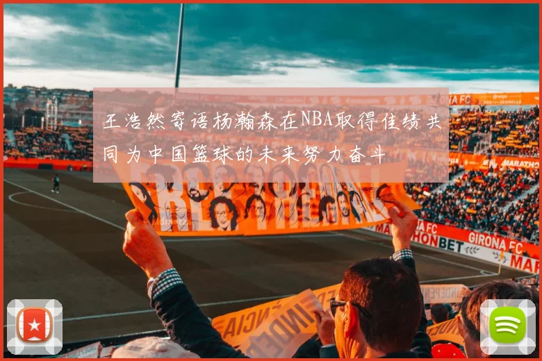 王浩然寄语杨瀚森在NBA取得佳绩共同为中国篮球的未来努力奋斗