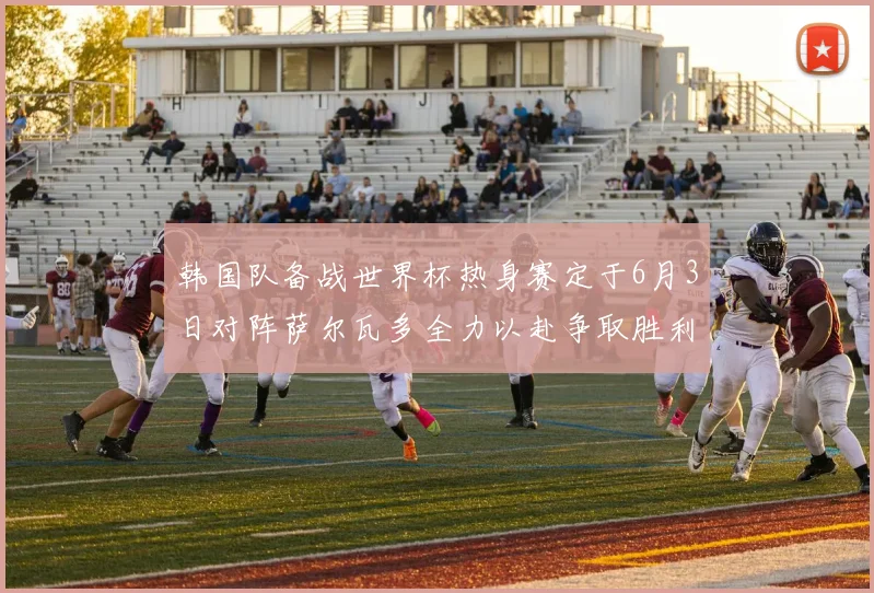 韩国队备战世界杯热身赛定于6月3日对阵萨尔瓦多全力以赴争取胜利