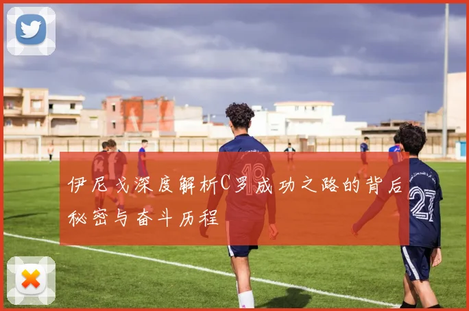 伊尼戈深度解析C罗成功之路的背后秘密与奋斗历程