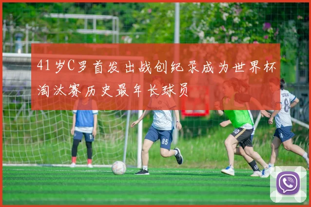 41岁C罗首发出战创纪录成为世界杯淘汰赛历史最年长球员