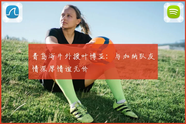 青岛海牛外援叶博亚：与加纳队友情深厚情谊无价