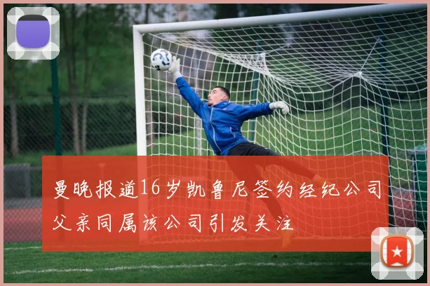曼晚报道16岁凯鲁尼签约经纪公司父亲同属该公司引发关注