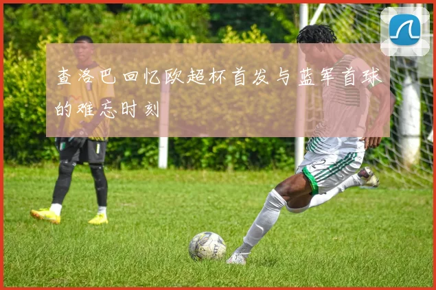 查洛巴回忆欧超杯首发与蓝军首球的难忘时刻