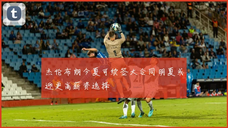 杰伦布朗今夏可续签大合同明夏或迎更高薪资选择