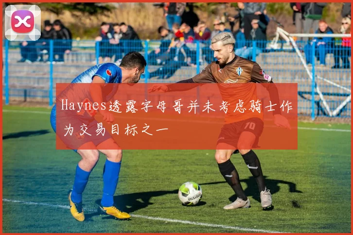 Haynes透露字母哥并未考虑骑士作为交易目标之一