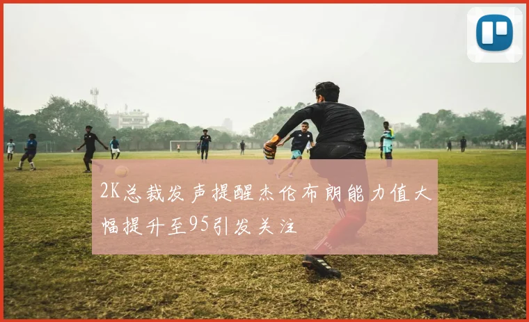 2K总裁发声提醒杰伦布朗能力值大幅提升至95引发关注