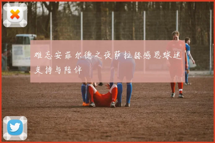 难忘安菲尔德之夜萨拉赫感恩球迷支持与陪伴