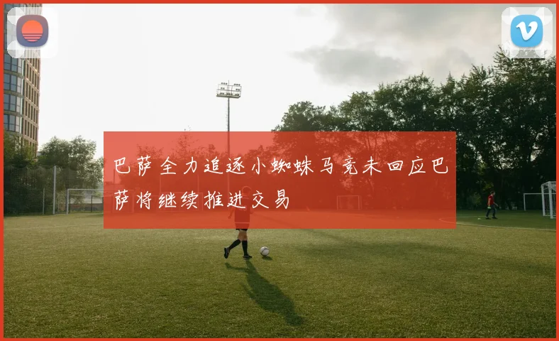 巴萨全力追逐小蜘蛛马竞未回应巴萨将继续推进交易