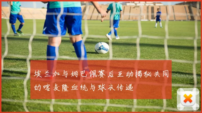 埃兰加与姆巴佩赛后互动揭秘共同的喀麦隆血统与球衣传递