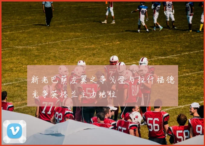 新老巴萨左翼之争戈登与拉什福德竞争英格兰主力地位