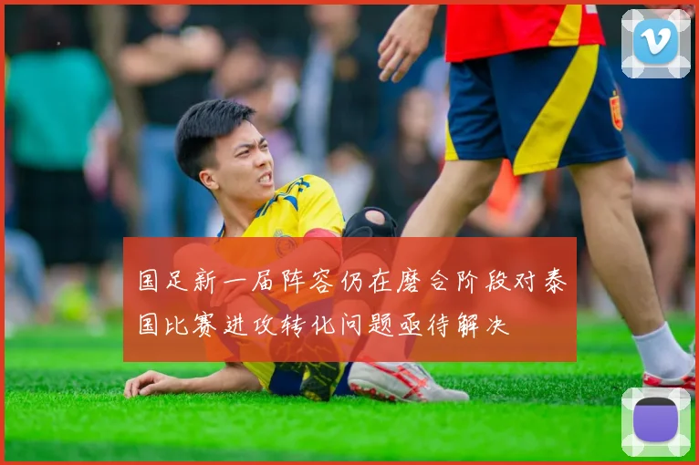 国足新一届阵容仍在磨合阶段对泰国比赛进攻转化问题亟待解决