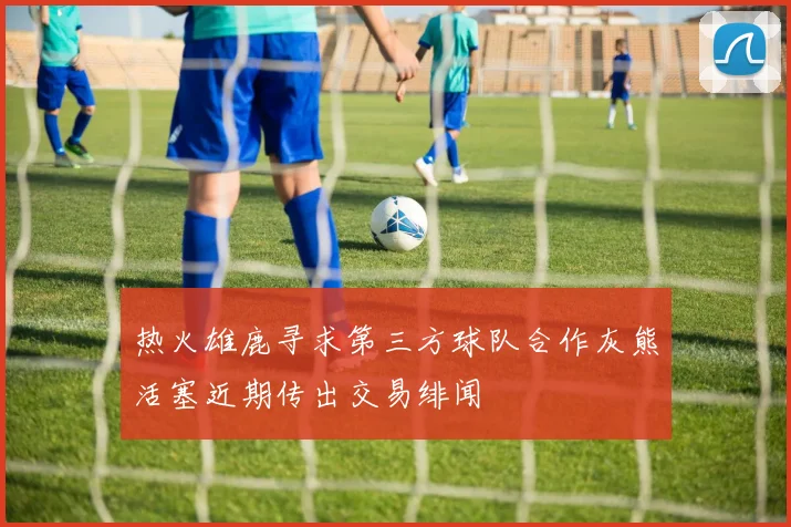 热火雄鹿寻求第三方球队合作灰熊活塞近期传出交易绯闻