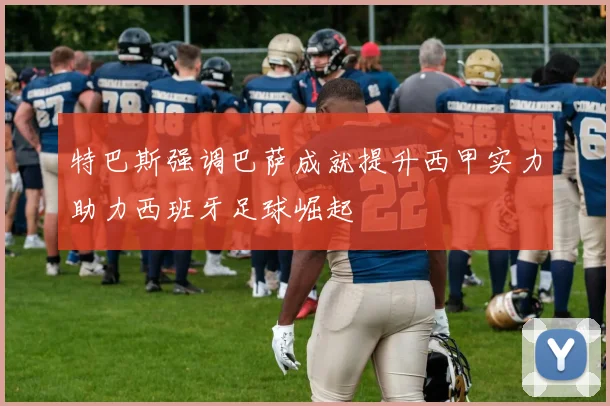 特巴斯强调巴萨成就提升西甲实力助力西班牙足球崛起